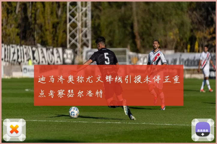 迪马济奥称尤文锋线引援未停正重点考察瑟尔洛特