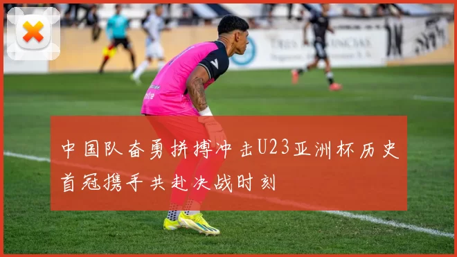 中国队奋勇拼搏冲击U23亚洲杯历史首冠携手共赴决战时刻